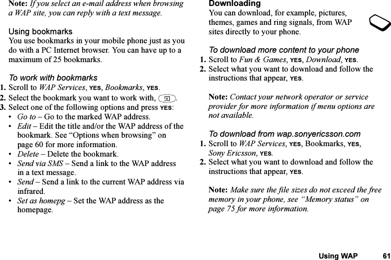 This is the Internet version of the user&apos;s guide. © Print only for private use.Using WAP 61Note: If you select an e-mail address when browsing a WAP site, you can reply with a text message.Using bookmarksYou use bookmarks in your mobile phone just as you do with a PC Internet browser. You can have up to a maximum of 25 bookmarks.To work with bookmarks 1. Scroll to WAP Services, YES, Bookmarks, YES.2. Select the bookmark you want to work with,  .3. Select one of the following options and press YES:•Go to – Go to the marked WAP address.•Edit – Edit the title and/or the WAP address of the bookmark. See “Options when browsing” on page 60 for more information.•Delete – Delete the bookmark.•Send via SMS – Send a link to the WAP address in a text message.•Send – Send a link to the current WAP address via infrared.•Set as homepg – Set the WAP address as the homepage.DownloadingYou can download, for example, pictures, themes, games and ring signals, from WAP sites directly to your phone.To download more content to your phone1. Scroll to Fun &amp; Games, YES, Download, YES.2. Select what you want to download and follow the instructions that appear, YES.Note: Contact your network operator or service provider for more information if menu options are not available.To download from wap.sonyericsson.com1. Scroll to WAP Services, YES, Bookmarks, YES, Sony Ericsson, YES.2. Select what you want to download and follow the instructions that appear, YES.Note: Make sure the file sizes do not exceed the free memory in your phone, see “Memory status” on page 75 for more information.