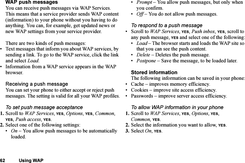 This is the Internet version of the user&apos;s guide. © Print only for private use.62 Using WAPWAP push messagesYou can receive push messages via WAP Services. This means that a service provider sends WAP content (information) to your phone without you having to do anything. You can, for example, get updated news or new WAP settings from your service provider.There are two kinds of push messages:• Text messages that inform you about WAP services, by sending a link. To go to the WAP service, click the link and select Load.• Information from a WAP service appears in the WAP browser.Receiving a push messageYou can set your phone to either accept or reject push messages. The setting is valid for all your WAP profiles.To set push message acceptance1. Scroll to WAP Services, YES, Options, YES, Common, YES, Push access, YES.2. Select one of the following settings:•On – You allow push messages to be automatically loaded.•Prompt – You allow push messages, but only when you confirm.•Off – You do not allow push messages.To respond to a push message• Scroll to WAP Services, YES, Push inbox, YES, scroll to any push message, YES and select one of the following:•Load – The browser starts and loads the WAP site so that you can see the push content.•Delete – Deletes the push message.•Postpone – Save the message, to be loaded later.Stored informationThe following information can be saved in your phone:• Cache – improves memory efficiency.• Cookies – improve site access efficiency.• Passwords – improve server access efficiency.To allow WAP information in your phone1. Scroll to WAP Services, YES, Options, YES, Common, YES.2. Select the information you want to allow, YES.3. Select On, YES.
