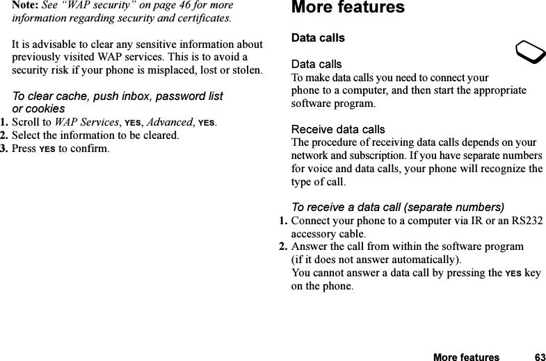 This is the Internet version of the user&apos;s guide. © Print only for private use.More features 63Note: See “WAP security” on page 46 for more information regarding security and certificates.It is advisable to clear any sensitive information about previously visited WAP services. This is to avoid a security risk if your phone is misplaced, lost or stolen.To clear cache, push inbox, password list or cookies1. Scroll to WAP Services, YES, Advanced, YES.2. Select the information to be cleared.3. Press YES to confirm.More featuresData callsData callsTo make data calls you need to connect your phone to a computer, and then start the appropriate software program.Receive data callsThe procedure of receiving data calls depends on your network and subscription. If you have separate numbers for voice and data calls, your phone will recognize the type of call.To receive a data call (separate numbers)1. Connect your phone to a computer via IR or an RS232 accessory cable.2. Answer the call from within the software program (if it does not answer automatically).You cannot answer a data call by pressing the YES key on the phone.