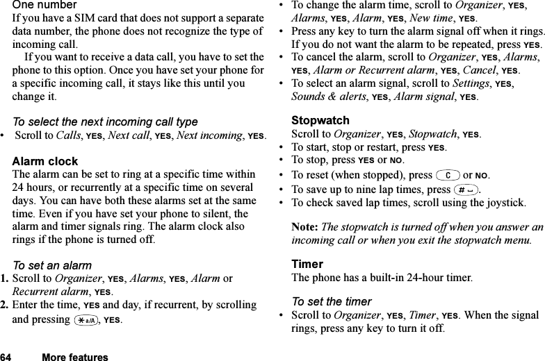 This is the Internet version of the user&apos;s guide. © Print only for private use.64 More featuresOne numberIf you have a SIM card that does not support a separate data number, the phone does not recognize the type of incoming call.If you want to receive a data call, you have to set the phone to this option. Once you have set your phone for a specific incoming call, it stays like this until you change it.To select the next incoming call type•  Scroll to Calls, YES, Next call, YES, Next incoming, YES.Alarm clockThe alarm can be set to ring at a specific time within 24 hours, or recurrently at a specific time on several days. You can have both these alarms set at the same time. Even if you have set your phone to silent, the alarm and timer signals ring. The alarm clock also rings if the phone is turned off.To set an alarm1. Scroll to Organizer, YES, Alarms, YES, Alarm or Recurrent alarm, YES.2. Enter the time, YES and day, if recurrent, by scrolling and pressing  , YES.• To change the alarm time, scroll to Organizer, YES, Alarms, YES, Alarm, YES, New time, YES.• Press any key to turn the alarm signal off when it rings.If you do not want the alarm to be repeated, press YES.• To cancel the alarm, scroll to Organizer, YES, Alarms, YES, Alarm or Recurrent alarm, YES, Cancel, YES.• To select an alarm signal, scroll to Settings, YES, Sounds &amp; alerts, YES, Alarm signal, YES.StopwatchScroll to Organizer, YES, Stopwatch, YES.• To start, stop or restart, press YES.• To stop, press YES or NO.• To reset (when stopped), press   or NO.• To save up to nine lap times, press  .• To check saved lap times, scroll using the joystick.Note: The stopwatch is turned off when you answer an incoming call or when you exit the stopwatch menu.TimerThe phone has a built-in 24-hour timer.To set the timer• Scroll to Organizer, YES, Timer, YES. When the signal rings, press any key to turn it off.