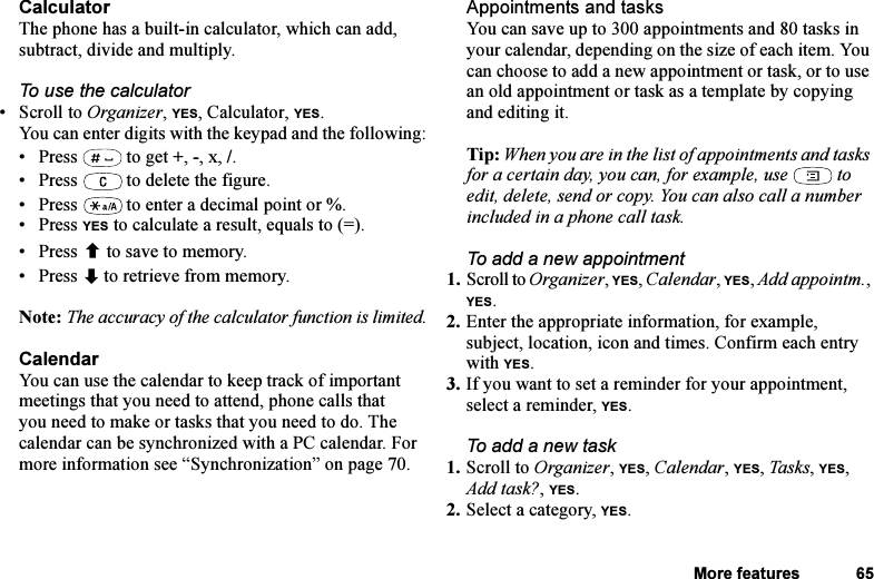 This is the Internet version of the user&apos;s guide. © Print only for private use.More features 65CalculatorThe phone has a built-in calculator, which can add, subtract, divide and multiply.To use the calculator•Scroll to Organizer, YES, Calculator, YES.You can enter digits with the keypad and the following:• Press  to get +, -, x, /.• Press   to delete the figure.• Press   to enter a decimal point or %.• Press YES to calculate a result, equals to (=).• Press  to save to memory.• Press   to retrieve from memory.Note: The accuracy of the calculator function is limited.CalendarYou can use the calendar to keep track of important meetings that you need to attend, phone calls that you need to make or tasks that you need to do. The calendar can be synchronized with a PC calendar. For more information see “Synchronization” on page 70.Appointments and tasksYou can save up to 300 appointments and 80 tasks in your calendar, depending on the size of each item. You can choose to add a new appointment or task, or to use an old appointment or task as a template by copying and editing it.Tip: When you are in the list of appointments and tasks for a certain day, you can, for example, use   to edit, delete, send or copy. You can also call a number included in a phone call task.To add a new appointment1. Scroll to Organizer, YES, Calendar, YES, Add appointm., YES.2. Enter the appropriate information, for example, subject, location, icon and times. Confirm each entry with YES.3. If you want to set a reminder for your appointment, select a reminder, YES.To add a new task1. Scroll to Organizer, YES, Calendar, YES, Task s, YES, Add task?, YES.2. Select a category, YES.