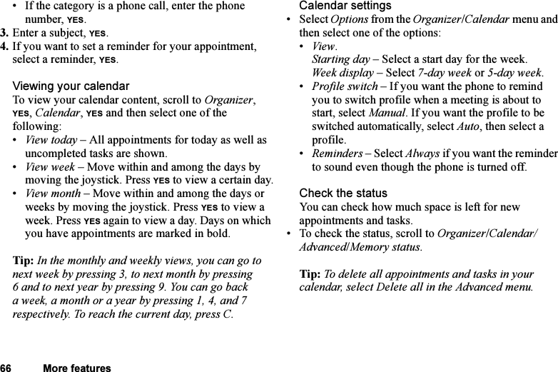 This is the Internet version of the user&apos;s guide. © Print only for private use.66 More features• If the category is a phone call, enter the phone number, YES.3. Enter a subject, YES.4. If you want to set a reminder for your appointment, select a reminder, YES.Viewing your calendarTo view your calendar content, scroll to Organizer, YES, Calendar, YES and then select one of the following:•View today – All appointments for today as well as uncompleted tasks are shown.•View week – Move within and among the days by moving the joystick. Press YES to view a certain day.•View month – Move within and among the days or weeks by moving the joystick. Press YES to view a week. Press YES again to view a day. Days on which you have appointments are marked in bold.Tip: In the monthly and weekly views, you can go to next week by pressing 3, to next month by pressing 6 and to next year by pressing 9. You can go back a week, a month or a year by pressing 1, 4, and 7 respectively. To reach the current day, press C.Calendar settings• Select Options from the Organizer/Calendar menu and then select one of the options:•View.Starting day – Select a start day for the week.Week display – Select 7-day week or 5-day week.•Profile switch – If you want the phone to remind you to switch profile when a meeting is about to start, select Manual. If you want the profile to be switched automatically, select Auto, then select a profile.•Reminders – Select Always if you want the reminder to sound even though the phone is turned off.Check the statusYou can check how much space is left for new appointments and tasks.• To check the status, scroll to Organizer/Calendar/Advanced/Memory status.Tip: To delete all appointments and tasks in your calendar, select Delete all in the Advanced menu.