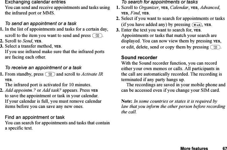 This is the Internet version of the user&apos;s guide. © Print only for private use.More features 67Exchanging calendar entriesYou can send and receive appointments and tasks using the infrared port or MMS.To send an appointment or a task1. In the list of appointments and tasks for a certain day, scroll to the item you want to send and press  .2. Scroll to Send, YES.3. Select a transfer method, YES.If you use infrared make sure that the infrared ports are facing each other.To receive an appointment or a task1. From standby, press   and scroll to Activate IR YES.The infrared port is activated for 10 minutes.2. Add appointm.? or Add task? appears. Press YES to save the appointment or task in your calendar.If your calendar is full, you must remove calendar items before you can save any new ones.Find an appointment or taskYou can search for appointments and tasks that contain a specific text.To search for appointments or tasks1. Scroll to Organizer, YES, Calendar, YES, Advanced, YES, Find, YES.2. Select if you want to search for appointments or tasks (if you have added any) by pressing  , YES.3. Enter the text you want to search for, YES.Appointments or tasks that match your search are displayed. You can now view them by pressing YES, or edit, delete, send or copy them by pressing  .Sound recorderWith the Sound recorder function, you can record either your own memos or calls. All participants in the call are automatically recorded. The recording is terminated if any party hangs up.The recordings are saved in your mobile phone and can be accessed even if you change your SIM card.Note: In some countries or states it is required by law that you inform the other person before recording the call.