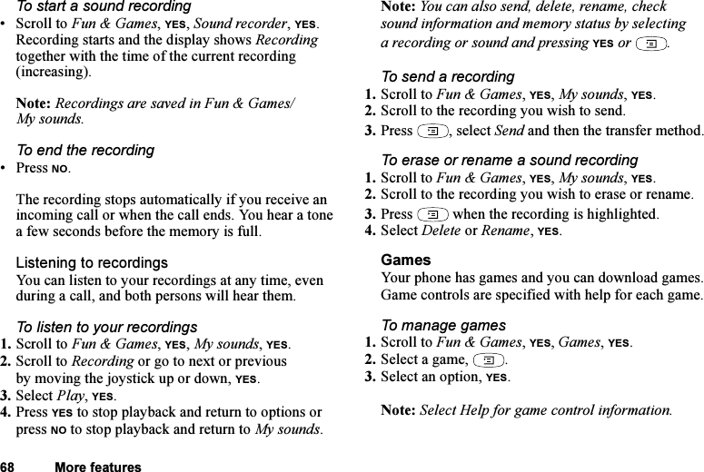 This is the Internet version of the user&apos;s guide. © Print only for private use.68 More featuresTo start a sound recording•Scroll to Fun &amp; Games, YES, Sound recorder, YES. Recording starts and the display shows Recording together with the time of the current recording (increasing). Note: Recordings are saved in Fun &amp; Games/My sounds.To end the recording• Press NO.The recording stops automatically if you receive an incoming call or when the call ends. You hear a tone a few seconds before the memory is full.Listening to recordingsYou can listen to your recordings at any time, even during a call, and both persons will hear them.To listen to your recordings1. Scroll to Fun &amp; Games, YES, My sounds, YES. 2. Scroll to Recording or go to next or previous by moving the joystick up or down, YES.3. Select Play, YES.4. Press YES to stop playback and return to options or press NO to stop playback and return to My sounds.Note: You can also send, delete, rename, check sound information and memory status by selecting a recording or sound and pressing YES or  .To send a recording1. Scroll to Fun &amp; Games, YES, My sounds, YES.2. Scroll to the recording you wish to send.3. Press , select Send and then the transfer method.To erase or rename a sound recording1. Scroll to Fun &amp; Games, YES, My sounds, YES.2. Scroll to the recording you wish to erase or rename.3. Press   when the recording is highlighted.4. Select Delete or Rename, YES.GamesYour phone has games and you can download games. Game controls are specified with help for each game.To manage games1. Scroll to Fun &amp; Games, YES, Games, YES.2. Select a game,  .3. Select an option, YES.Note: Select Help for game control information.