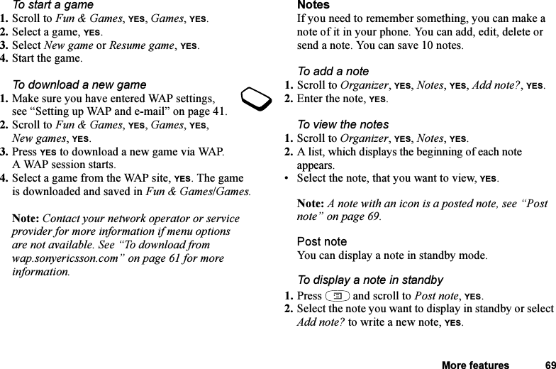 This is the Internet version of the user&apos;s guide. © Print only for private use.More features 69To start a game1. Scroll to Fun &amp; Games, YES, Games, YES.2. Select a game, YES.3. Select New game or Resume game, YES.4. Start the game.To download a new game1. Make sure you have entered WAP settings, see “Setting up WAP and e-mail” on page 41.2. Scroll to Fun &amp; Games, YES, Games, YES, New games, YES. 3. Press YES to download a new game via WAP. A WAP session starts.4. Select a game from the WAP site, YES. The game is downloaded and saved in Fun &amp; Games/Games.Note: Contact your network operator or service provider for more information if menu options are not available. See “To download from wap.sonyericsson.com” on page 61 for more information.NotesIf you need to remember something, you can make a note of it in your phone. You can add, edit, delete or send a note. You can save 10 notes.To add a note1. Scroll to Organizer, YES, Notes, YES, Add note?, YES.2. Enter the note, YES.To view the notes1. Scroll to Organizer, YES, Notes, YES.2. A list, which displays the beginning of each note appears.• Select the note, that you want to view, YES.Note: A note with an icon is a posted note, see “Post note” on page 69.Post noteYou can display a note in standby mode.To display a note in standby1. Press   and scroll to Post note, YES.2. Select the note you want to display in standby or select Add note? to write a new note, YES.