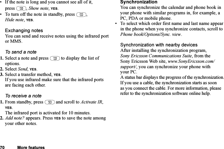 This is the Internet version of the user&apos;s guide. © Print only for private use.70 More features• If the note is long and you cannot see all of it, press , Show note, YES.• To turn off the note in standby, press  , Hide note, YES.Exchanging notesYou can send and receive notes using the infrared port or MMS. To send a note1. Select a note and press   to display the list of options.2. Select Send, YES.3. Select a transfer method, YES.If you use infrared make sure that the infrared ports are facing each other.To receive a note1. From standby, press   and scroll to Activate IR, YES.The infrared port is activated for 10 minutes.2. Add note? appears. Press YES to save the note among your other notes.SynchronizationYou can synchronize the calendar and phone book in your phone with similar programs in, for example, a PC, PDA or mobile phone.• To select which order first name and last name appear in the phone when you synchronize contacts, scroll to Phone book/Options/Sync. view.Synchronization with nearby devicesAfter installing the synchronization program,Sony Ericsson Communications Suite, from the Sony Ericsson Web site, www.SonyEricsson.com/support/, you can synchronize your phone with your PC. A status bar displays the progress of the synchronization. If you use a cable, the synchronization starts as soon as you connect the cable. For more information, please refer to the synchronization software online help.