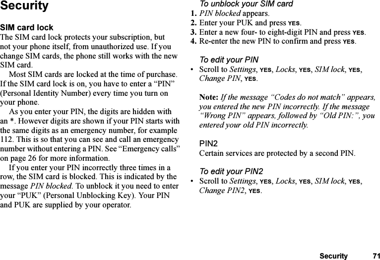 This is the Internet version of the user&apos;s guide. © Print only for private use.Security 71SecuritySIM card lockThe SIM card lock protects your subscription, but not your phone itself, from unauthorized use. If you change SIM cards, the phone still works with the new SIM card.Most SIM cards are locked at the time of purchase. If the SIM card lock is on, you have to enter a “PIN” (Personal Identity Number) every time you turn on your phone.As you enter your PIN, the digits are hidden with an *. However digits are shown if your PIN starts with the same digits as an emergency number, for example 112. This is so that you can see and call an emergency number without entering a PIN. See “Emergency calls” on page 26 for more information.If you enter your PIN incorrectly three times in a row, the SIM card is blocked. This is indicated by the message PIN blocked. To unblock it you need to enter your “PUK” (Personal Unblocking Key). Your PIN and PUK are supplied by your operator.To unblock your SIM card 1. PIN blocked appears.2. Enter your PUK and press YES.3. Enter a new four- to eight-digit PIN and press YES.4. Re-enter the new PIN to confirm and press YES.To edit your PIN• Scroll to Settings, YES, Locks, YES, SIM lock, YES, Change PIN, YES.Note: If the message “Codes do not match” appears, you entered the new PIN incorrectly. If the message “Wrong PIN” appears, followed by “Old PIN:”, you entered your old PIN incorrectly.PIN2Certain services are protected by a second PIN.To edit your PIN2• Scroll to Settings, YES, Locks, YES, SIM lock, YES, Change PIN2, YES.