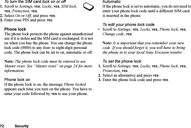 This is the Internet version of the user&apos;s guide. © Print only for private use.72 SecurityTo turn the SIM card lock on or off1. Scroll to Settings, YES, Locks, YES, SIM lock, YES, Protection, YES.2. Select On or Off, and press YES.3. Enter your PIN and press YES.Phone lockThe phone lock protects the phone against unauthorized use if it is stolen and the SIM card is exchanged. It is not on when you buy the phone. You can change the phone lock code (0000) to any four- to eight-digit personal code. The phone lock can be set to on, automatic or off.Note: The phone lock code must be entered to use Master reset. See “Master reset” on page 24 for more information.Phone lock onIf the phone lock is on, the message Phone locked appears each time you turn on the phone. You have to enter your code followed by YES to use your phone.AutomaticIf the phone lock is set to automatic, you do not need to enter your phone lock code until a different SIM card is inserted in the phone.To edit your phone lock code• Scroll to Settings, YES, Locks, YES, Phone lock, YES, Change code, YES.Note: It is important that you remember your new code. If you should forget it, you will have to bring the phone in to your local Sony Ericsson retailer.To set the phone lock1. Scroll to Settings, YES, Locks, YES, Phone lock, YES, Protection, YES.2. Select an alternative and press YES.3. Enter the phone lock code and press YES.