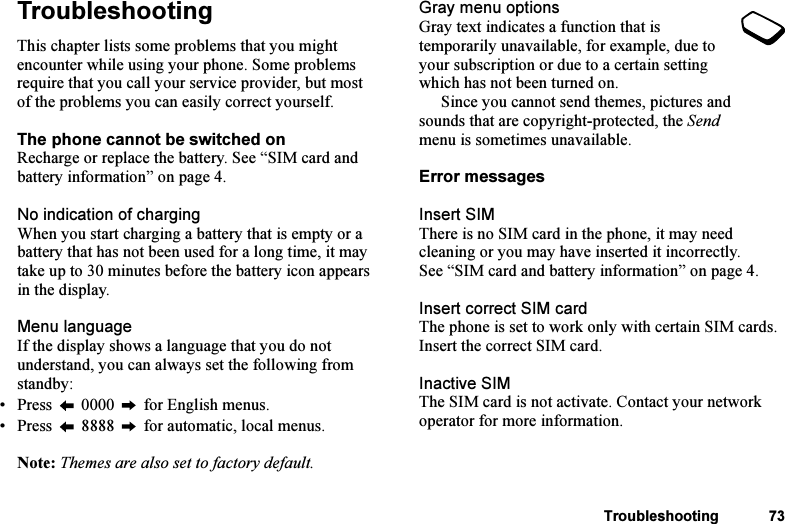 This is the Internet version of the user&apos;s guide. © Print only for private use.Troubleshooting 73TroubleshootingThis chapter lists some problems that you might encounter while using your phone. Some problems require that you call your service provider, but most of the problems you can easily correct yourself.The phone cannot be switched onRecharge or replace the battery. See “SIM card and battery information” on page 4.No indication of chargingWhen you start charging a battery that is empty or a battery that has not been used for a long time, it may take up to 30 minutes before the battery icon appears in the display.Menu languageIf the display shows a language that you do not understand, you can always set the following from standby:• Press   0000   for English menus.• Press   8888   for automatic, local menus.Note: Themes are also set to factory default.Gray menu optionsGray text indicates a function that is temporarily unavailable, for example, due to your subscription or due to a certain setting which has not been turned on. Since you cannot send themes, pictures and sounds that are copyright-protected, the Send menu is sometimes unavailable.Error messagesInsert SIMThere is no SIM card in the phone, it may need cleaning or you may have inserted it incorrectly. See “SIM card and battery information” on page 4.Insert correct SIM cardThe phone is set to work only with certain SIM cards. Insert the correct SIM card.Inactive SIMThe SIM card is not activate. Contact your network operator for more information.