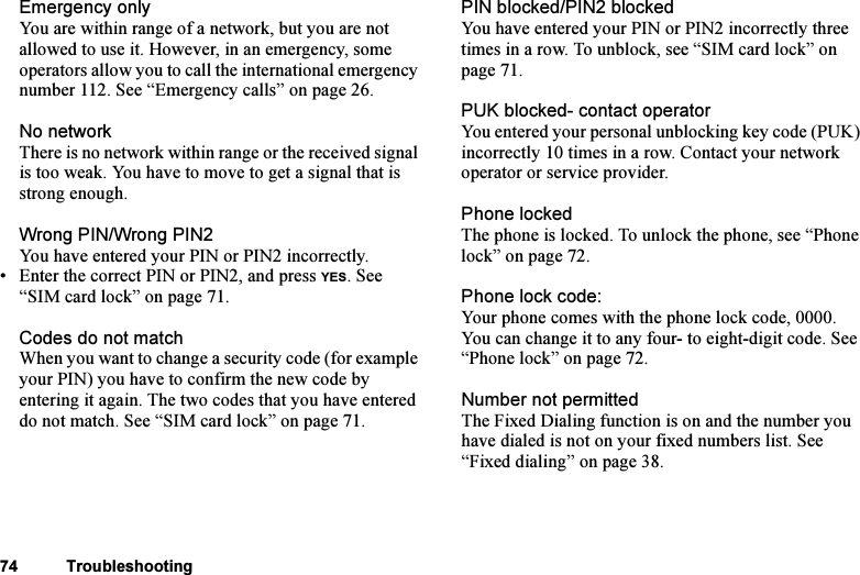 This is the Internet version of the user&apos;s guide. © Print only for private use.74 TroubleshootingEmergency onlyYou are within range of a network, but you are not allowed to use it. However, in an emergency, some operators allow you to call the international emergency number 112. See “Emergency calls” on page 26.No networkThere is no network within range or the received signal is too weak. You have to move to get a signal that is strong enough.Wrong PIN/Wrong PIN2You have entered your PIN or PIN2 incorrectly.• Enter the correct PIN or PIN2, and press YES. See “SIM card lock” on page 71.Codes do not matchWhen you want to change a security code (for example your PIN) you have to confirm the new code by entering it again. The two codes that you have entered do not match. See “SIM card lock” on page 71.PIN blocked/PIN2 blockedYou have entered your PIN or PIN2 incorrectly three times in a row. To unblock, see “SIM card lock” on page 71.PUK blocked- contact operatorYou entered your personal unblocking key code (PUK) incorrectly 10 times in a row. Contact your network operator or service provider.Phone lockedThe phone is locked. To unlock the phone, see “Phone lock” on page 72.Phone lock code:Your phone comes with the phone lock code, 0000. You can change it to any four- to eight-digit code. See “Phone lock” on page 72. Number not permittedThe Fixed Dialing function is on and the number you have dialed is not on your fixed numbers list. See “Fixed dialing” on page 38. 