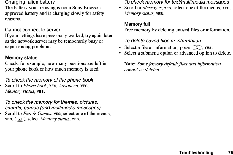 This is the Internet version of the user&apos;s guide. © Print only for private use.Troubleshooting 75Charging, alien batteryThe battery you are using is not a Sony Ericsson-approved battery and is charging slowly for safety reasons.Cannot connect to serverIf your settings have previously worked, try again later as the network server may be temporarily busy or experiencing problems.Memory statusCheck, for example, how many positions are left in your phone book or how much memory is used.To check the memory of the phone book•Scroll to Phone book, YES, Advanced, YES, Memory status, YES.To check the memory for themes, pictures, sounds, games (and multimedia messages)•Scroll to Fun &amp; Games, YES, select one of the menus, YES, , select Memory status, YES.To check memory for text/multimedia messages• Scroll to Messages, YES, select one of the menus, YES, Memory status, YES.Memory fullFree memory by deleting unused files or information.To delete saved files or information• Select a file or information, press  , YES.• Select a submenu option or advanced option to delete.Note: Some factory default files and information cannot be deleted.