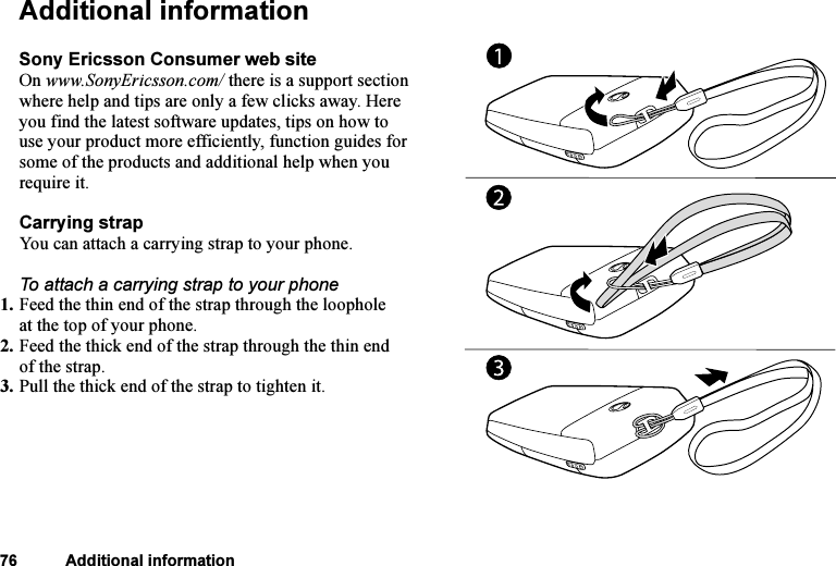 This is the Internet version of the user&apos;s guide. © Print only for private use.76 Additional informationAdditional informationSony Ericsson Consumer web siteOn www.SonyEricsson.com/ there is a support section where help and tips are only a few clicks away. Here you find the latest software updates, tips on how to use your product more efficiently, function guides for some of the products and additional help when you require it.Carrying strapYou can attach a carrying strap to your phone.To attach a carrying strap to your phone1. Feed the thin end of the strap through the loophole at the top of your phone.2. Feed the thick end of the strap through the thin end of the strap.3. Pull the thick end of the strap to tighten it.