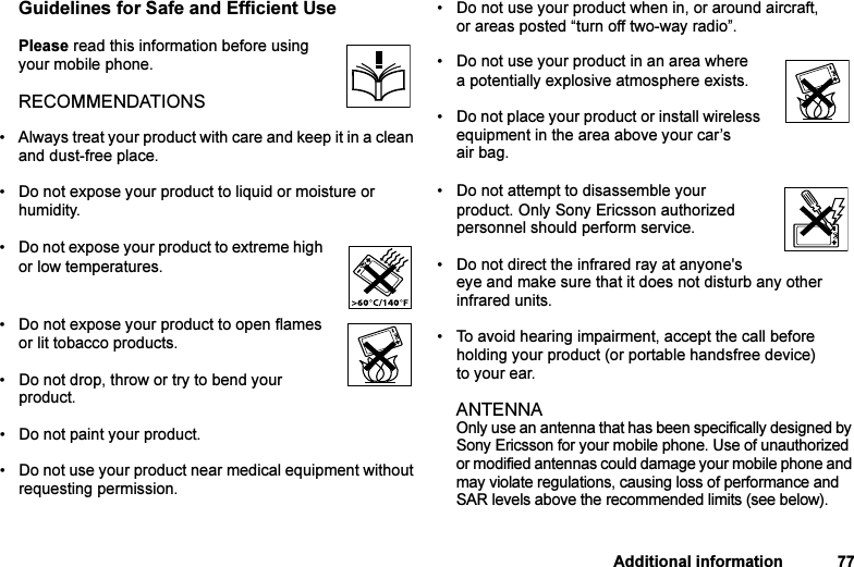 This is the Internet version of the user&apos;s guide. © Print only for private use.Additional information 77Guidelines for Safe and Efficient UsePlease read this information before using your mobile phone.RECOMMENDATIONS• Always treat your product with care and keep it in a clean and dust-free place.• Do not expose your product to liquid or moisture or humidity.• Do not expose your product to extreme high or low temperatures.• Do not expose your product to open flames or lit tobacco products.• Do not drop, throw or try to bend your product. • Do not paint your product.• Do not use your product near medical equipment without requesting permission.• Do not use your product when in, or around aircraft, or areas posted “turn off two-way radio”. • Do not use your product in an area where a potentially explosive atmosphere exists.• Do not place your product or install wireless equipment in the area above your car’s air bag. • Do not attempt to disassemble your product. Only Sony Ericsson authorized personnel should perform service.• Do not direct the infrared ray at anyone&apos;s eye and make sure that it does not disturb any other infrared units. • To avoid hearing impairment, accept the call before holding your product (or portable handsfree device) to your ear.ANTENNA Only use an antenna that has been specifically designed by Sony Ericsson for your mobile phone. Use of unauthorized or modified antennas could damage your mobile phone and may violate regulations, causing loss of performance and SAR levels above the recommended limits (see below).