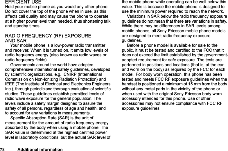 This is the Internet version of the user&apos;s guide. © Print only for private use.78 Additional informationEFFICIENT USEHold your mobile phone as you would any other phone. Do not cover the top of the phone when in use, as this affects call quality and may cause the phone to operate at a higher power level than needed, thus shortening talk and standby times.RADIO FREQUENCY (RF) EXPOSURE AND SARYour mobile phone is a low-power radio transmitter and receiver. When it is turned on, it emits low levels of radio frequency energy (also known as radio waves or radio frequency fields).Governments around the world have adopted comprehensive international safety guidelines, developed by scientific organizations, e.g. ICNIRP (International Commission on Non-Ionizing Radiation Protection) and IEEE (The Institute of Electrical and Electronics Engineers Inc.), through periodic and thorough evaluation of scientific studies. These guidelines establish permitted levels of radio wave exposure for the general population. The levels include a safety margin designed to assure the safety of all persons, regardless of age and health, and to account for any variations in measurements.Specific Absorption Rate (SAR) is the unit of measurement for the amount of radio frequency energy absorbed by the body when using a mobile phone. The SAR value is determined at the highest certified power level in laboratory conditions, but the actual SAR level of the mobile phone while operating can be well below this value. This is because the mobile phone is designed to use the minimum power required to reach the network.Variations in SAR below the radio frequency exposure guidelines do not mean that there are variations in safety. While there may be differences in SAR levels among mobile phones, all Sony Ericsson mobile phone models are designed to meet radio frequency exposure guidelines.Before a phone model is available for sale to the public, it must be tested and certified to the FCC that it does not exceed the limit established by the government-adopted requirement for safe exposure. The tests are performed in positions and locations (that is, at the ear and worn on the body) as required by the FCC for each model. For body worn operation, this phone has been tested and meets FCC RF exposure guidelines when the handset is positioned a minimum of 15 mm from the body without any metal parts in the vicinity of the phone or when used with the original Sony Ericsson body worn accessory intended for this phone. Use of other accessories may not ensure compliance with FCC RF exposure guidelines.