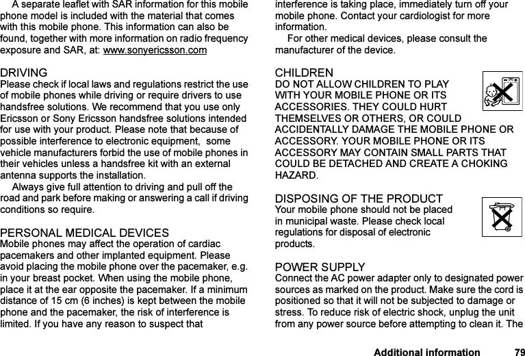 This is the Internet version of the user&apos;s guide. © Print only for private use.Additional information 79A separate leaflet with SAR information for this mobile phone model is included with the material that comes with this mobile phone. This information can also be found, together with more information on radio frequency exposure and SAR, at: www.sonyericsson.comDRIVINGPlease check if local laws and regulations restrict the use of mobile phones while driving or require drivers to use handsfree solutions. We recommend that you use only Ericsson or Sony Ericsson handsfree solutions intended for use with your product. Please note that because of possible interference to electronic equipment,  some vehicle manufacturers forbid the use of mobile phones in their vehicles unless a handsfree kit with an external antenna supports the installation. Always give full attention to driving and pull off the road and park before making or answering a call if driving conditions so require.PERSONAL MEDICAL DEVICESMobile phones may affect the operation of cardiac pacemakers and other implanted equipment. Please avoid placing the mobile phone over the pacemaker, e.g. in your breast pocket. When using the mobile phone, place it at the ear opposite the pacemaker. If a minimum distance of 15 cm (6 inches) is kept between the mobile phone and the pacemaker, the risk of interference is limited. If you have any reason to suspect that interference is taking place, immediately turn off your mobile phone. Contact your cardiologist for more information. For other medical devices, please consult the manufacturer of the device.CHILDRENDO NOT ALLOW CHILDREN TO PLAY WITH YOUR MOBILE PHONE OR ITS ACCESSORIES. THEY COULD HURT THEMSELVES OR OTHERS, OR COULD ACCIDENTALLY DAMAGE THE MOBILE PHONE OR ACCESSORY. YOUR MOBILE PHONE OR ITS ACCESSORY MAY CONTAIN SMALL PARTS THAT COULD BE DETACHED AND CREATE A CHOKING HAZARD.DISPOSING OF THE PRODUCT Your mobile phone should not be placed in municipal waste. Please check local regulations for disposal of electronic products.POWER SUPPLYConnect the AC power adapter only to designated power sources as marked on the product. Make sure the cord is positioned so that it will not be subjected to damage or stress. To reduce risk of electric shock, unplug the unit from any power source before attempting to clean it. The 