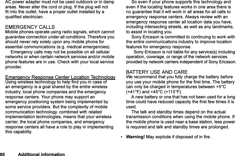 This is the Internet version of the user&apos;s guide. © Print only for private use.80 Additional informationAC power adapter must not be used outdoors or in damp areas. Never alter the cord or plug. If the plug will not fit into the outlet, have a proper outlet installed by a qualified electrician.EMERGENCY CALLSMobile phones operate using radio signals, which cannot guarantee connection under all conditions. Therefore you should never rely solely upon any mobile phone for essential communications (e.g. medical emergencies).Emergency calls may not be possible on all cellular networks or when certain network services and/or mobile phone features are in use. Check with your local service provider.Emergency Response Center Location TechnologyUsing wireless technology to help find you in case of an emergency is a goal shared by the entire wireless industry, local phone companies and the emergency response centers. Your phone may support an emergency positioning system being implemented by some service providers. But the complexity of mobile communication technology, combined with related implementation technologies, means that your wireless carrier, the local phone companies, and emergency response centers all have a role to play in implementing this capability.So even if your phone supports this technology and even if the locating features works in one area there is no guarantee that it will work in all areas for all calls to emergency response centers. Always review with an emergency response center all location data you have, including intersecting streets, as well as any landmarks, to assist in locating you.Sony Ericsson is committed to continuing to work with the entire communications industry to improve location features for emergency response.  Sony Ericsson is not liable for any service(s) including operation, coverage, or range of the network services provided by network carriers independent of Sony Ericsson.BATTERY USE AND CAREWe recommend that you fully charge the battery before you use your mobile phone for the first time. The battery can only be charged in temperatures between +5°C (+41°F) and +45°C (+113°F).A new battery or one that has not been used for a long time could have reduced capacity the first few times it is used.The talk and standby times depend on the actual transmission conditions when using the mobile phone. If the mobile phone is used near a base station, less power is required and talk and standby times are prolonged.•Warning! May explode if disposed of in fire.