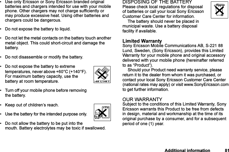 This is the Internet version of the user&apos;s guide. © Print only for private use.Additional information 81• Use only Ericsson or Sony Ericsson branded original batteries and chargers intended for use with your mobile phone. Other chargers may not charge sufficiently or may produce excessive heat. Using other batteries and chargers could be dangerous.• Do not expose the battery to liquid.• Do not let the metal contacts on the battery touch another metal object. This could short-circuit and damage the battery. • Do not disassemble or modify the battery. • Do not expose the battery to extreme temperatures, never above +60°C (+140°F). For maximum battery capacity, use the battery at room temperature. • Turn off your mobile phone before removing the battery.• Keep out of children’s reach.• Use the battery for the intended purpose only.• Do not allow the battery to be put into the mouth. Battery electrolytes may be toxic if swallowed.DISPOSING OF THE BATTERYPlease check local regulations for disposal of batteries or call your local Sony Ericsson Customer Care Center for information.The battery should never be placed in municipal waste. Use a battery disposal facility if available.Limited WarrantySony Ericsson Mobile Communications AB, S-221 88 Lund, Sweden, (Sony Ericsson), provides this Limited Warranty for your mobile phone and original accessory delivered with your mobile phone (hereinafter referred to as “Product”).Should your Product need warranty service, please return it to the dealer from whom it was purchased, or contact your local Sony Ericsson Customer Care Center (national rates may apply) or visit www.SonyEricsson.com to get further information. OUR WARRANTYSubject to the conditions of this Limited Warranty, Sony Ericsson warrants this Product to be free from defects in design, material and workmanship at the time of its original purchase by a consumer, and for a subsequent period of one (1) year.