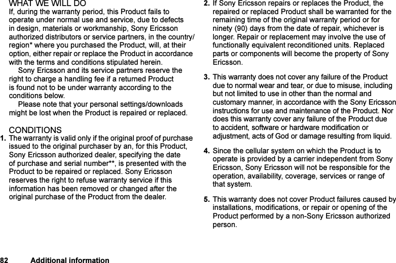 This is the Internet version of the user&apos;s guide. © Print only for private use.82 Additional informationWHAT WE WILL DOIf, during the warranty period, this Product fails to operate under normal use and service, due to defects in design, materials or workmanship, Sony Ericsson authorized distributors or service partners, in the country/region* where you purchased the Product, will, at their option, either repair or replace the Product in accordance with the terms and conditions stipulated herein.Sony Ericsson and its service partners reserve the right to charge a handling fee if a returned Product is found not to be under warranty according to the conditions below.Please note that your personal settings/downloads might be lost when the Product is repaired or replaced.CONDITIONS1. The warranty is valid only if the original proof of purchase issued to the original purchaser by an, for this Product, Sony Ericsson authorized dealer, specifying the date of purchase and serial number**, is presented with the Product to be repaired or replaced. Sony Ericsson reserves the right to refuse warranty service if this information has been removed or changed after the original purchase of the Product from the dealer. 2. If Sony Ericsson repairs or replaces the Product, the repaired or replaced Product shall be warranted for the remaining time of the original warranty period or for ninety (90) days from the date of repair, whichever is longer. Repair or replacement may involve the use of functionally equivalent reconditioned units. Replaced parts or components will become the property of Sony Ericsson. 3. This warranty does not cover any failure of the Product due to normal wear and tear, or due to misuse, including but not limited to use in other than the normal and customary manner, in accordance with the Sony Ericsson instructions for use and maintenance of the Product. Nor does this warranty cover any failure of the Product due to accident, software or hardware modification or adjustment, acts of God or damage resulting from liquid. 4. Since the cellular system on which the Product is to operate is provided by a carrier independent from Sony Ericsson, Sony Ericsson will not be responsible for the operation, availability, coverage, services or range of that system.5. This warranty does not cover Product failures caused by installations, modifications, or repair or opening of the Product performed by a non-Sony Ericsson authorized person. 