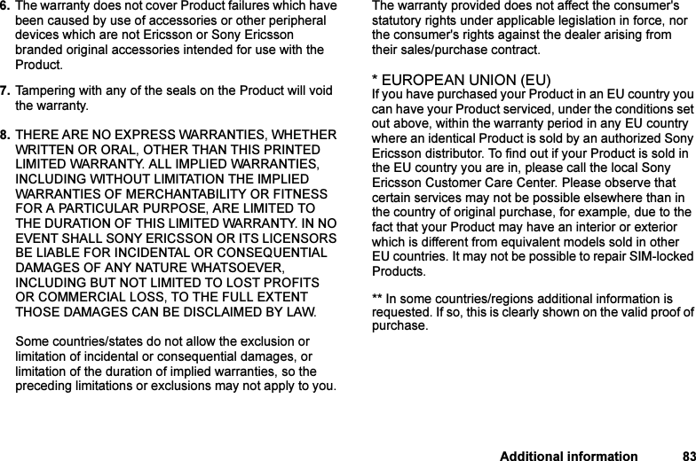 This is the Internet version of the user&apos;s guide. © Print only for private use.Additional information 836. The warranty does not cover Product failures which have been caused by use of accessories or other peripheral devices which are not Ericsson or Sony Ericsson branded original accessories intended for use with the Product. 7. Tampering with any of the seals on the Product will void the warranty.8. THERE ARE NO EXPRESS WARRANTIES, WHETHER WRITTEN OR ORAL, OTHER THAN THIS PRINTED LIMITED WARRANTY. ALL IMPLIED WARRANTIES, INCLUDING WITHOUT LIMITATION THE IMPLIED WARRANTIES OF MERCHANTABILITY OR FITNESS FOR A PARTICULAR PURPOSE, ARE LIMITED TO THE DURATION OF THIS LIMITED WARRANTY. IN NO EVENT SHALL SONY ERICSSON OR ITS LICENSORS BE LIABLE FOR INCIDENTAL OR CONSEQUENTIAL DAMAGES OF ANY NATURE WHATSOEVER, INCLUDING BUT NOT LIMITED TO LOST PROFITS OR COMMERCIAL LOSS, TO THE FULL EXTENT THOSE DAMAGES CAN BE DISCLAIMED BY LAW. Some countries/states do not allow the exclusion or limitation of incidental or consequential damages, or limitation of the duration of implied warranties, so the preceding limitations or exclusions may not apply to you. The warranty provided does not affect the consumer&apos;s statutory rights under applicable legislation in force, nor the consumer&apos;s rights against the dealer arising from their sales/purchase contract.* EUROPEAN UNION (EU)If you have purchased your Product in an EU country you can have your Product serviced, under the conditions set out above, within the warranty period in any EU country where an identical Product is sold by an authorized Sony Ericsson distributor. To find out if your Product is sold in the EU country you are in, please call the local Sony Ericsson Customer Care Center. Please observe that certain services may not be possible elsewhere than in the country of original purchase, for example, due to the fact that your Product may have an interior or exterior which is different from equivalent models sold in other EU countries. It may not be possible to repair SIM-locked Products.** In some countries/regions additional information is requested. If so, this is clearly shown on the valid proof of purchase.