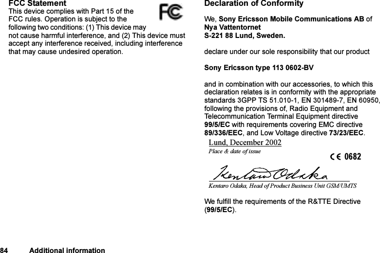 This is the Internet version of the user&apos;s guide. © Print only for private use.84 Additional informationFCC StatementThis device complies with Part 15 of the FCC rules. Operation is subject to the following two conditions: (1) This device may not cause harmful interference, and (2) This device must accept any interference received, including interference that may cause undesired operation. Declaration of ConformityWe, Sony Ericsson Mobile Communications AB ofNya VattentornetS-221 88 Lund, Sweden.declare under our sole responsibility that our productSony Ericsson type 113 0602-BVand in combination with our accessories, to which this declaration relates is in conformity with the appropriate standards 3GPP TS 51.010-1, EN 301489-7, EN 60950, following the provisions of, Radio Equipment and Telecommunication Terminal Equipment directive 99/5/EC with requirements covering EMC directive 89/336/EEC, and Low Voltage directive 73/23/EEC.We fulfill the requirements of the R&amp;TTE Directive (99/5/EC).Lund, December 2002Place &amp; date of issue 0682Kentaro Odaka, Head of Product Business Unit GSM/UMTS