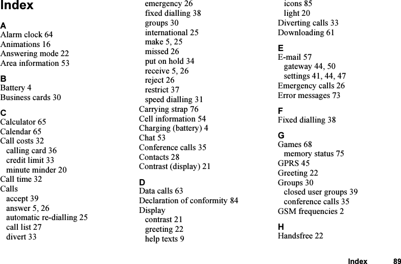 This is the Internet version of the user&apos;s guide. © Print only for private use.Index 89IndexAAlarm clock 64Animations 16Answering mode 22Area information 53BBattery 4Business cards 30CCalculator 65Calendar 65Call costs 32calling card 36credit limit 33minute minder 20Call time 32Callsaccept 39answer 5, 26automatic re-dialling 25call list 27divert 33emergency 26fixed dialling 38groups 30international 25make 5, 25missed 26put on hold 34receive 5, 26reject 26restrict 37speed dialling 31Carrying strap 76Cell information 54Charging (battery) 4Chat 53Conference calls 35Contacts 28Contrast (display) 21DData calls 63Declaration of conformity 84Displaycontrast 21greeting 22help texts 9icons 85light 20Diverting calls 33Downloading 61EE-mail 57gateway 44, 50settings 41, 44, 47Emergency calls 26Error messages 73FFixed dialling 38GGames 68memory status 75GPRS 45Greeting 22Groups 30closed user groups 39conference calls 35GSM frequencies 2HHandsfree 22