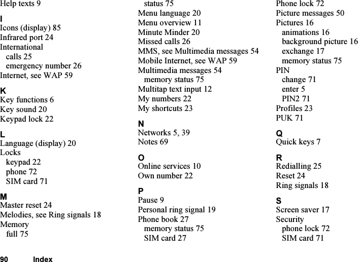 This is the Internet version of the user&apos;s guide. © Print only for private use.90 IndexHelp texts 9IIcons (display) 85Infrared port 24Internationalcalls 25emergency number 26Internet, see WAP 59KKey functions 6Key sound 20Keypad lock 22LLanguage (display) 20Lockskeypad 22phone 72SIM card 71MMaster reset 24Melodies, see Ring signals 18Memoryfull 75status 75Menu language 20Menu overview 11Minute Minder 20Missed calls 26MMS, see Multimedia messages 54Mobile Internet, see WAP 59Multimedia messages 54memory status 75Multitap text input 12My numbers 22My shortcuts 23NNetworks 5, 39Notes 69OOnline services 10Own number 22PPause 9Personal ring signal 19Phone book 27memory status 75SIM card 27Phone lock 72Picture messages 50Pictures 16animations 16background picture 16exchange 17memory status 75PINchange 71enter 5PIN2 71Profiles 23PUK 71QQuick keys 7RRedialling 25Reset 24Ring signals 18SScreen saver 17Securityphone lock 72SIM card 71