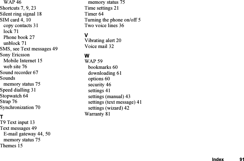 This is the Internet version of the user&apos;s guide. © Print only for private use.Index 91WAP 46Shortcuts7,9,23Silent ring signal 18SIM card 4, 10copy contacts 31lock 71Phone book 27unblock 71SMS, see Text messages 49Sony EricssonMobile Internet 15web site 76Sound recorder 67Soundsmemory status 75Speed dialling 31Stopwatch 64Strap 76Synchronization 70TT9 Text input 13Text messages 49E-mail gateway 44, 50memory status 75Themes 15memory status 75Time settings 21Timer 64Turning the phone on/off 5Two voice lines 36VVibrating alert 20Voice mail 32WWAP 59bookmarks 60downloading 61options 60security 46settings 41settings (manual) 43settings (text message) 41settings (wizard) 42Warranty 81