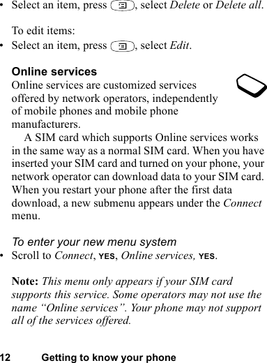 This is the Internet version of the user&apos;s guide. © Print only for private use.12 Getting to know your phone• Select an item, press  , select Delete or Delete all.To edit items:• Select an item, press  , select Edit.Online servicesOnline services are customized services offered by network operators, independently of mobile phones and mobile phone manufacturers.A SIM card which supports Online services works in the same way as a normal SIM card. When you have inserted your SIM card and turned on your phone, your network operator can download data to your SIM card. When you restart your phone after the first data download, a new submenu appears under the Connect menu.To enter your new menu system• Scroll to Connect, YES, Online services, YES.Note: This menu only appears if your SIM card supports this service. Some operators may not use the name “Online services”. Your phone may not support all of the services offered.