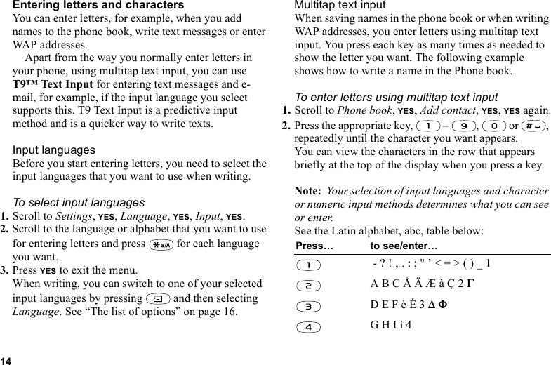 This is the Internet version of the user&apos;s guide. © Print only for private use.14Entering letters and charactersYou can enter letters, for example, when you add names to the phone book, write text messages or enter WAP addresses. Apart from the way you normally enter letters in your phone, using multitap text input, you can use T9™ Text Input for entering text messages and e-mail, for example, if the input language you select supports this. T9 Text Input is a predictive input method and is a quicker way to write texts.Input languagesBefore you start entering letters, you need to select the input languages that you want to use when writing.To select input languages1. Scroll to Settings, YES, Language, YES, Input, YES.2. Scroll to the language or alphabet that you want to use for entering letters and press   for each language you want.3. Press YES to exit the menu.When writing, you can switch to one of your selected input languages by pressing   and then selecting Language. See “The list of options” on page 16.Multitap text inputWhen saving names in the phone book or when writing WAP addresses, you enter letters using multitap text input. You press each key as many times as needed to show the letter you want. The following example shows how to write a name in the Phone book.To enter letters using multitap text input1. Scroll to Phone book, YES, Add contact, YES, YES again.2. Press the appropriate key,   –  ,   or  , repeatedly until the character you want appears.You can view the characters in the row that appears briefly at the top of the display when you press a key.Note:  Your selection of input languages and character or numeric input methods determines what you can see or enter.See the Latin alphabet, abc, table below:Press… to see/enter… - ? ! ‚ . : ; &quot; ’ &lt; = &gt; ( ) _ 1A B C Å Ä Æ à Ç 2 ΓD E F è É 3 ∆ ΦG H I ì 4