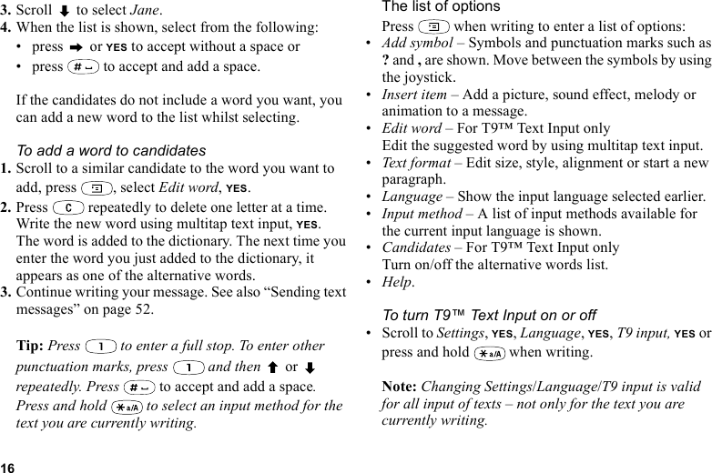 This is the Internet version of the user&apos;s guide. © Print only for private use.163. Scroll  to select Jane.4. When the list is shown, select from the following:• press  or YES to accept without a space or• press   to accept and add a space.If the candidates do not include a word you want, you can add a new word to the list whilst selecting.To add a word to candidates1. Scroll to a similar candidate to the word you want to add, press  , select Edit word, YES. 2. Press   repeatedly to delete one letter at a time.Write the new word using multitap text input, YES.The word is added to the dictionary. The next time you enter the word you just added to the dictionary, it appears as one of the alternative words.3. Continue writing your message. See also “Sending text messages” on page 52.Tip: Press   to enter a full stop. To enter other punctuation marks, press   and then   or  repeatedly. Press   to accept and add a space.Press and hold   to select an input method for the text you are currently writing.The list of optionsPress   when writing to enter a list of options:•Add symbol – Symbols and punctuation marks such as ? and , are shown. Move between the symbols by using the joystick. •Insert item – Add a picture, sound effect, melody or animation to a message.•Edit word – For T9™ Text Input onlyEdit the suggested word by using multitap text input.•Text form a t – Edit size, style, alignment or start a new paragraph.•Language – Show the input language selected earlier.•Input method – A list of input methods available for the current input language is shown.•Candidates – For T9™ Text Input onlyTurn on/off the alternative words list.•Help.To turn T9™ Text Input on or off• Scroll to Settings, YES, Language, YES, T9 input, YES or press and hold   when writing.Note: Changing Settings/Language/T9 input is valid for all input of texts – not only for the text you are currently writing.