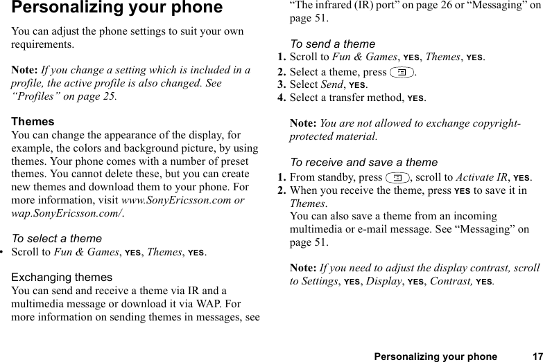 This is the Internet version of the user&apos;s guide. © Print only for private use.Personalizing your phone 17Personalizing your phoneYou can adjust the phone settings to suit your own requirements.Note: If you change a setting which is included in a profile, the active profile is also changed. See “Profiles” on page 25.ThemesYou can change the appearance of the display, for example, the colors and background picture, by using themes. Your phone comes with a number of preset themes. You cannot delete these, but you can create new themes and download them to your phone. For more information, visit www.SonyEricsson.com or wap.SonyEricsson.com/.To select a theme • Scroll to Fun &amp; Games, YES, Themes, YES. Exchanging themesYou can send and receive a theme via IR and a multimedia message or download it via WAP. For more information on sending themes in messages, see “The infrared (IR) port” on page 26 or “Messaging” on page 51.To send a theme1. Scroll to Fun &amp; Games, YES, Themes, YES.2. Select a theme, press  .3. Select Send, YES.4. Select a transfer method, YES.Note: You are not allowed to exchange copyright-protected material. To receive and save a theme1. From standby, press  , scroll to Activate IR, YES.2. When you receive the theme, press YES to save it in Themes.You can also save a theme from an incoming multimedia or e-mail message. See “Messaging” on page 51.Note: If you need to adjust the display contrast, scroll to Settings, YES, Display, YES, Contrast, YES.