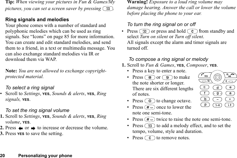 This is the Internet version of the user&apos;s guide. © Print only for private use.20 Personalizing your phoneTip: When viewing your pictures in Fun &amp; Games/My pictures, you can set a screen saver by pressing  .Ring signals and melodiesYour phone comes with a number of standard and polyphonic melodies which can be used as ring signals. See “Icons” on page 85 for more information. You can create and edit standard melodies, and send them to a friend, in a text or multimedia message. You can also exchange standard melodies via IR or download them via WAP.Note: You are not allowed to exchange copyright-protected material.To select a ring signal• Scroll to Settings, YES, Sounds &amp; alerts, YES, Ring signals, YES.To set the ring signal volume1. Scroll to Settings, YES, Sounds &amp; alerts, YES, Ring volume, YES.2. Press   or   to increase or decrease the volume.3. Press YES to save the setting.Warning! Exposure to a loud ring volume may damage hearing. Answer the call or lower the volume before placing the phone to your ear.To turn the ring signal on or off• Press   or press and hold   from standby and select Turn on silent or Turn off silent.All signals except the alarm and timer signals are turned off. To compose a ring signal or melody1. Scroll to Fun &amp; Games, YES, Composer, YES.• Press a key to enter a note.• Press  or  to make the note shorter or longer. There are six different lengths of notes.• Press   to change octave. • Press   once to lower the note one semi-tone.• Press   twice to raise the note one semi-tone.• Press   to add a melody effect, and to set the tempo, volume, style and duration.• Press   to remove notes.