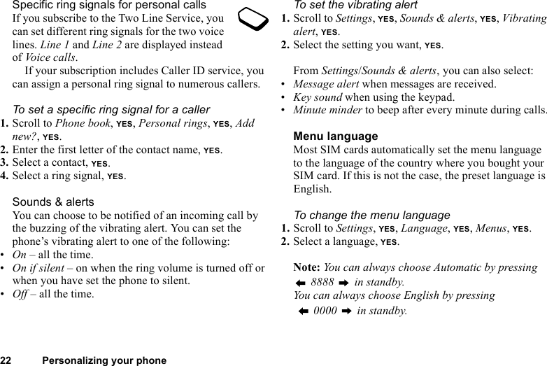 This is the Internet version of the user&apos;s guide. © Print only for private use.22 Personalizing your phoneSpecific ring signals for personal callsIf you subscribe to the Two Line Service, you can set different ring signals for the two voice lines. Line 1 and Line 2 are displayed instead of Voice calls.If your subscription includes Caller ID service, you can assign a personal ring signal to numerous callers.To set a specific ring signal for a caller1. Scroll to Phone book, YES, Personal rings, YES, Add new?, YES.2. Enter the first letter of the contact name, YES.3. Select a contact, YES.4. Select a ring signal, YES.Sounds &amp; alertsYou can choose to be notified of an incoming call by the buzzing of the vibrating alert. You can set the phone’s vibrating alert to one of the following:•On – all the time.•On if silent – on when the ring volume is turned off or when you have set the phone to silent.•Off – all the time.To set the vibrating alert1. Scroll to Settings, YES, Sounds &amp; alerts, YES, Vibrating alert, YES.2. Select the setting you want, YES.From Settings/Sounds &amp; alerts, you can also select:•Message alert when messages are received.•Key sound when using the keypad.•Minute minder to beep after every minute during calls.Menu languageMost SIM cards automatically set the menu language to the language of the country where you bought your SIM card. If this is not the case, the preset language is English.To change the menu language1. Scroll to Settings, YES, Language, YES, Menus, YES.2. Select a language, YES.Note: You can always choose Automatic by pressing  8888   in standby.You can always choose English by pressing   0000   in standby.