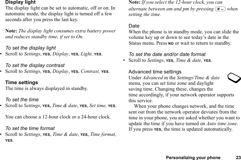 This is the Internet version of the user&apos;s guide. © Print only for private use.Personalizing your phone 23Display lightThe display light can be set to automatic, off or on. In automatic mode, the display light is turned off a few seconds after you press the last key.Note: The display light consumes extra battery power and reduces standby time, if set to On.To set the display light• Scroll to Settings, YES, Display, YES, Light, YES.To set the display contrast• Scroll to Settings, YES, Display, YES, Contrast, YES.Time settingsThe time is always displayed in standby.To set the time• Scroll to Settings, YES, Time &amp; date, YES, Set time, YES. You can choose a 12-hour clock or a 24-hour clock.To set the time format• Scroll to Settings, YES, Time &amp; date, YES, Time format, YES.Note: If you select the 12-hour clock, you can alternate between am and pm by pressing   when setting the time.DateWhen the phone is in standby mode, you can slide the volume key up or down to see today’s date in the Status menu. Press NO or wait to return to standby.To set the date and/or date format• Scroll to Settings, YES, Time &amp; date, YES.Advanced time settingsUnder Advanced in the Settings/Time &amp; date menu, you can set time zone and daylight saving time. Changing these, changes the time accordingly, if your network operator supports this service.When your phone changes network, and the time sent out from the network operator deviates from the time in your phone, you are asked whether you want to update the time if you have turned on Auto time zone. If you press YES, the time is updated automatically.