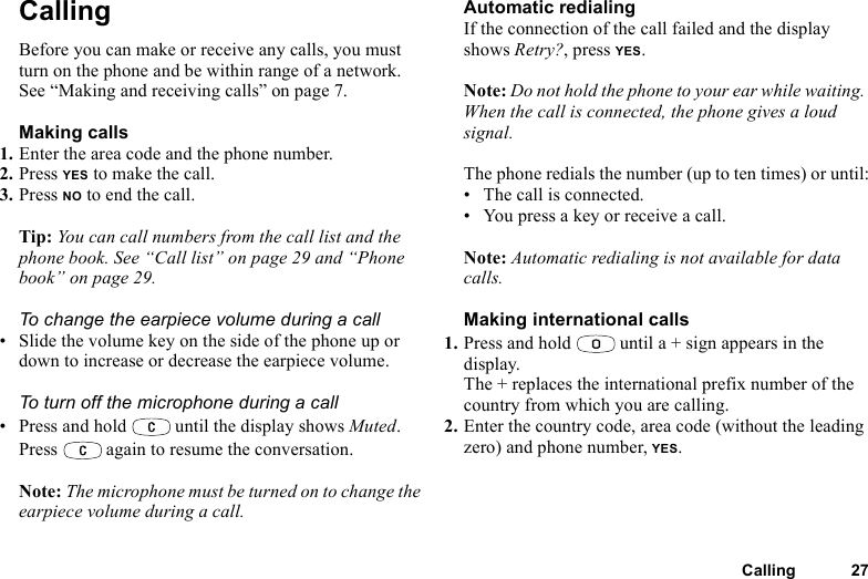 This is the Internet version of the user&apos;s guide. © Print only for private use.Calling 27CallingBefore you can make or receive any calls, you must turn on the phone and be within range of a network. See “Making and receiving calls” on page 7.Making calls1. Enter the area code and the phone number.2. Press YES to make the call.3. Press NO to end the call.Tip: You can call numbers from the call list and the phone book. See “Call list” on page 29 and “Phone book” on page 29.To change the earpiece volume during a call• Slide the volume key on the side of the phone up or down to increase or decrease the earpiece volume.To turn off the microphone during a call• Press and hold   until the display shows Muted. Press   again to resume the conversation.Note: The microphone must be turned on to change the earpiece volume during a call.Automatic redialingIf the connection of the call failed and the display shows Retry?, press YES.Note: Do not hold the phone to your ear while waiting. When the call is connected, the phone gives a loud signal.The phone redials the number (up to ten times) or until:• The call is connected.• You press a key or receive a call.Note: Automatic redialing is not available for data calls.Making international calls1. Press and hold   until a + sign appears in the display.The + replaces the international prefix number of the country from which you are calling.2. Enter the country code, area code (without the leading zero) and phone number, YES.