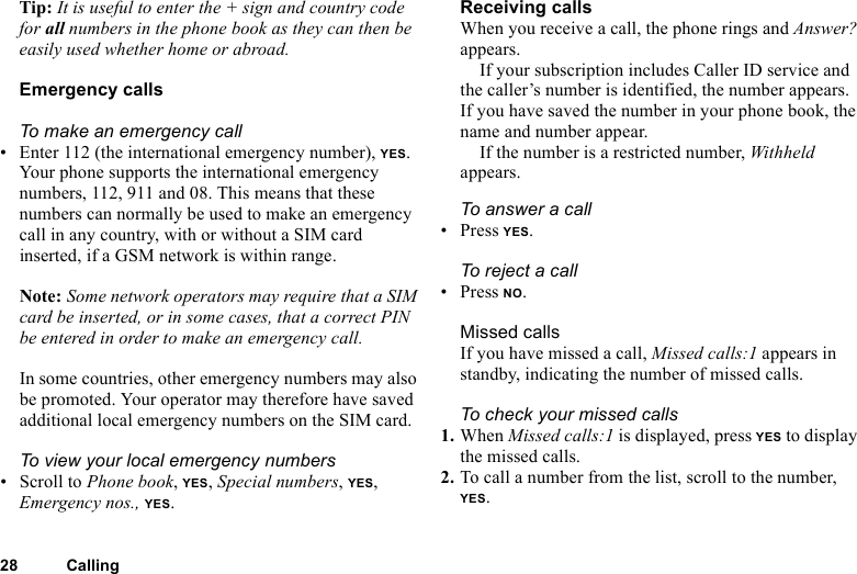 This is the Internet version of the user&apos;s guide. © Print only for private use.28 CallingTip: It is useful to enter the + sign and country code for all numbers in the phone book as they can then be easily used whether home or abroad.Emergency callsTo make an emergency call• Enter 112 (the international emergency number), YES.Your phone supports the international emergency numbers, 112, 911 and 08. This means that these numbers can normally be used to make an emergency call in any country, with or without a SIM card inserted, if a GSM network is within range.Note: Some network operators may require that a SIM card be inserted, or in some cases, that a correct PIN be entered in order to make an emergency call.In some countries, other emergency numbers may also be promoted. Your operator may therefore have saved additional local emergency numbers on the SIM card.To view your local emergency numbers• Scroll to Phone book, YES, Special numbers, YES, Emergency nos., YES.Receiving callsWhen you receive a call, the phone rings and Answer? appears. If your subscription includes Caller ID service and the caller’s number is identified, the number appears. If you have saved the number in your phone book, the name and number appear.If the number is a restricted number, Withheld appears.To answer a call• Press YES.To r eject a call• Press NO.Missed callsIf you have missed a call, Missed calls:1 appears in standby, indicating the number of missed calls.To check your missed calls1. When Missed calls:1 is displayed, press YES to display the missed calls.2. To call a number from the list, scroll to the number, YES.