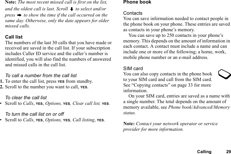This is the Internet version of the user&apos;s guide. © Print only for private use.Calling 29Note: The most recent missed call is first on the list, and the oldest call is last. Scroll   to select and/or press   to show the time if the call occurred on the same day. Otherwise, only the date appears for older missed calls.Call listThe numbers of the last 30 calls that you have made or received are saved in the call list. If your subscription includes Caller ID service and the caller’s number is identified, you will also find the numbers of answered and missed calls in the call list.To call a number from the call list1. To enter the call list, press YES from standby.2. Scroll to the number you want to call, YES.To clear the call list• Scroll to Calls, YES, Options, YES, Clear call list, YES.To turn the call list on or off • Scroll to Calls, YES, Options, YES, Call listing, YES.Phone bookContactsYou can save information needed to contact people in the phone book on your phone. These entries are saved as contacts in your phone’s memory.You can save up to 250 contacts in your phone’s memory. This depends on the amount of information in each contact. A contact must include a name and can include one or more of the following; a home, work, mobile phone number or an e-mail address.SIM cardYou can also copy contacts in the phone book to your SIM card and call from the SIM card. See “Copying contacts” on page 33 for more information.On your SIM card, entries are saved as a name with a single number. The total depends on the amount of memory available, see Phone book/Advanced/Memory status.Note: Contact your network operator or service provider for more information.