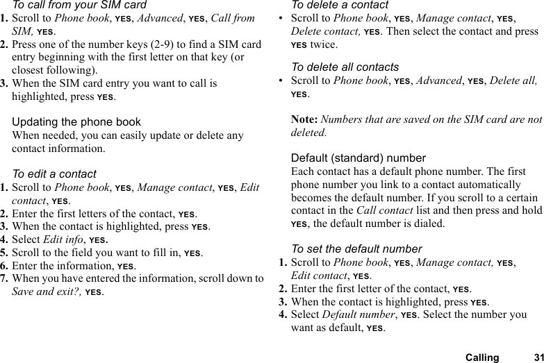 This is the Internet version of the user&apos;s guide. © Print only for private use.Calling 31To call from your SIM card1. Scroll to Phone book, YES, Advanced, YES, Call from SIM, YES.2. Press one of the number keys (2-9) to find a SIM card entry beginning with the first letter on that key (or closest following).3. When the SIM card entry you want to call is highlighted, press YES.Updating the phone bookWhen needed, you can easily update or delete any contact information.To edit a contact1. Scroll to Phone book, YES, Manage contact, YES, Edit contact, YES.2. Enter the first letters of the contact, YES.3. When the contact is highlighted, press YES.4. Select Edit info, YES. 5. Scroll to the field you want to fill in, YES.6. Enter the information, YES.7. When you have entered the information, scroll down to Save and exit?, YES.To delete a contact • Scroll to Phone book, YES, Manage contact, YES, Delete contact, YES. Then select the contact and press YES twice.To delete all contacts• Scroll to Phone book, YES, Advanced, YES, Delete all, YES.Note: Numbers that are saved on the SIM card are not deleted.Default (standard) number Each contact has a default phone number. The first phone number you link to a contact automatically becomes the default number. If you scroll to a certain contact in the Call contact list and then press and hold YES, the default number is dialed.To set the default number1. Scroll to Phone book, YES, Manage contact, YES, Edit contact, YES.2. Enter the first letter of the contact, YES.3. When the contact is highlighted, press YES.4. Select Default number, YES. Select the number you want as default, YES.