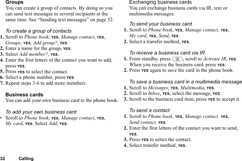 This is the Internet version of the user&apos;s guide. © Print only for private use.32 CallingGroupsYou can create a group of contacts. By doing so you can send text messages to several recipients at the same time. See “Sending text messages” on page 52. To create a group of contacts1. Scroll to Phone book, YES, Manage contact, YES, Groups, YES, Add group?, YES.2. Enter a name for the group, YES.3. Select Add member?, YES.4. Enter the first letters of the contact you want to add, press YES.5. Press YES to select the contact.6. Select a phone number, press YES.7. Repeat steps 3-6 to add more members.Business cardsYou can add your own business card to the phone book.To add your own business card• Scroll to Phone book, YES, Manage contact, YES, My card, YES. Select Add, YES.Exchanging business cardsYou can exchange business cards via IR, text or multimedia messages.To send your business card1. Scroll to Phone book, YES, Manage contact, YES, My card, YES, Send, YES.2. Select a transfer method, YES.To receive a business card via IR1. From standby, press  , scroll to Activate IR, YES.When you receive the business card, press YES.2. Press YES again to save the card in the phone book.To save a business card in a multimedia message1. Scroll to Messages, YES, Multimedia, YES.2. Scroll to Inbox, YES, select the message, YES.3. Scroll to the business card item, press YES to accept it.To send a contact1. Scroll to Phone book, YES, Manage contact, YES, Send contact, YES.2. Enter the first letters of the contact you want to send, YES.3. Press YES to select the contact.4. Select transfer method, YES. 