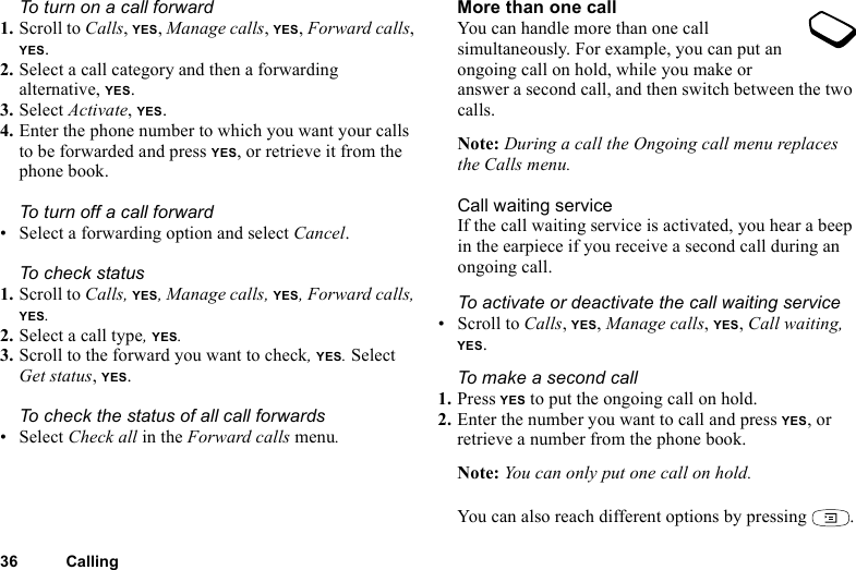 This is the Internet version of the user&apos;s guide. © Print only for private use.36 CallingTo turn on a call forward1. Scroll to Calls, YES, Manage calls, YES, Forward calls, YES.2. Select a call category and then a forwarding alternative, YES.3. Select Activate, YES.4. Enter the phone number to which you want your calls to be forwarded and press YES, or retrieve it from the phone book.To turn off a call forward• Select a forwarding option and select Cancel.To check status1. Scroll to Calls, YES, Manage calls, YES, Forward calls, YES. 2. Select a call type, YES. 3. Scroll to the forward you want to check, YES. Select Get status, YES. To check the status of all call forwards•Select Check all in the Forward calls menu.More than one callYou can handle more than one call simultaneously. For example, you can put an ongoing call on hold, while you make or answer a second call, and then switch between the two calls. Note: During a call the Ongoing call menu replaces the Calls menu.Call waiting serviceIf the call waiting service is activated, you hear a beep in the earpiece if you receive a second call during an ongoing call.To activate or deactivate the call waiting service• Scroll to Calls, YES, Manage calls, YES, Call waiting, YES.To make a second call1. Press YES to put the ongoing call on hold.2. Enter the number you want to call and press YES, or retrieve a number from the phone book.Note: You can only put one call on hold.You can also reach different options by pressing  .