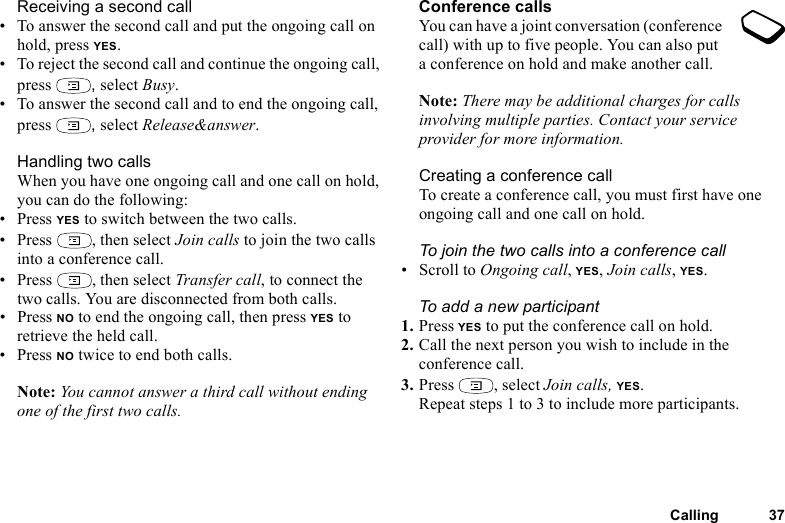 This is the Internet version of the user&apos;s guide. © Print only for private use.Calling 37Receiving a second call• To answer the second call and put the ongoing call on hold, press YES.• To reject the second call and continue the ongoing call, press  , select Busy.• To answer the second call and to end the ongoing call, press  , select Release&amp;answer.Handling two callsWhen you have one ongoing call and one call on hold, you can do the following:•Press YES to switch between the two calls.• Press  , then select Join calls to join the two calls into a conference call.• Press  , then select Transfer call, to connect the two calls. You are disconnected from both calls.•Press NO to end the ongoing call, then press YES to retrieve the held call.•Press NO twice to end both calls.Note: You cannot answer a third call without ending one of the first two calls.Conference callsYou can have a joint conversation (conference call) with up to five people. You can also put a conference on hold and make another call.Note: There may be additional charges for calls involving multiple parties. Contact your service provider for more information.Creating a conference callTo create a conference call, you must first have one ongoing call and one call on hold.To join the two calls into a conference call• Scroll to Ongoing call, YES, Join calls, YES.To add a new participant1. Press YES to put the conference call on hold.2. Call the next person you wish to include in the conference call.3. Press , select Join calls, YES.Repeat steps 1 to 3 to include more participants.
