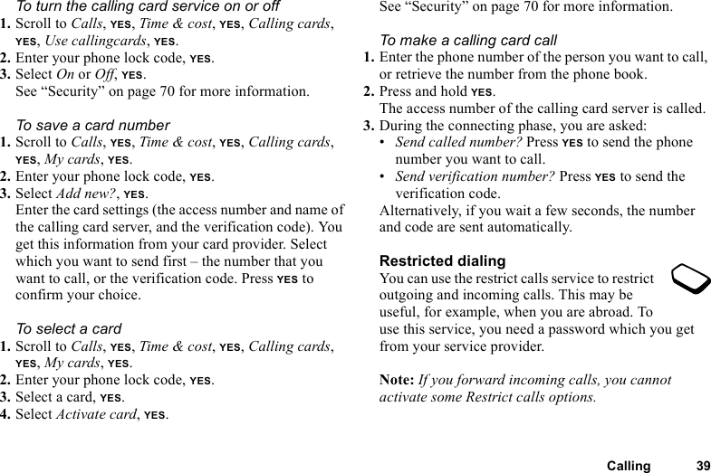 This is the Internet version of the user&apos;s guide. © Print only for private use.Calling 39To turn the calling card service on or off1. Scroll to Calls, YES, Time &amp; cost, YES, Calling cards, YES, Use callingcards, YES.2. Enter your phone lock code, YES.3. Select On or Off, YES.See “Security” on page 70 for more information.To save a card number1. Scroll to Calls, YES, Time &amp; cost, YES, Calling cards, YES, My cards, YES.2. Enter your phone lock code, YES. 3. Select Add new?, YES.Enter the card settings (the access number and name of the calling card server, and the verification code). You get this information from your card provider. Select which you want to send first – the number that you want to call, or the verification code. Press YES to confirm your choice. To select a card1. Scroll to Calls, YES, Time &amp; cost, YES, Calling cards, YES, My cards, YES.2. Enter your phone lock code, YES.3. Select a card, YES.4. Select Activate card, YES.See “Security” on page 70 for more information.To make a calling card call1. Enter the phone number of the person you want to call, or retrieve the number from the phone book.2. Press and hold YES.The access number of the calling card server is called.3. During the connecting phase, you are asked:•Send called number? Press YES to send the phone number you want to call.•Send verification number? Press YES to send the verification code.Alternatively, if you wait a few seconds, the number and code are sent automatically.Restricted dialingYou can use the restrict calls service to restrict outgoing and incoming calls. This may be useful, for example, when you are abroad. To use this service, you need a password which you get from your service provider.Note: If you forward incoming calls, you cannot activate some Restrict calls options.