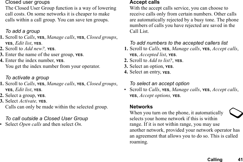 This is the Internet version of the user&apos;s guide. © Print only for private use.Calling 41Closed user groupsThe Closed User Group function is a way of lowering call costs. On some networks it is cheaper to make calls within a call group. You can save ten groups.To add a group1. Scroll to Calls, YES, Manage calls, YES, Closed groups, YES, Edit list, YES.2. Scroll to Add new?, YES.3. Enter the name of the user group, YES.4. Enter the index number, YES.You get the index number from your operator.To activate a group1. Scroll to Calls, YES, Manage calls, YES, Closed groups, YES, Edit list, YES.2. Select a group, YES.3. Select Activate, YES.Calls can only be made within the selected group.To call outside a Closed User Group• Select Open calls and then select On.Accept callsWith the accept calls service, you can choose to receive calls only from certain numbers. Other calls are automatically rejected by a busy tone. The phone numbers of calls you have rejected are saved in the Call List.To add numbers to the accepted callers list1. Scroll to Calls, YES, Manage calls, YES, Accept calls, YES, Accepted list, YES.2. Scroll to Add to list?, YES.3. Select an option, YES.4. Select an entry, YES.To select an accept option• Scroll to Calls, YES, Manage calls, YES, Accept calls, YES, Accept options, YES.NetworksWhen you turn on the phone, it automatically selects your home network if this is within range. If it is not within range, you may use another network, provided your network operator has an agreement that allows you to do so. This is called roaming.