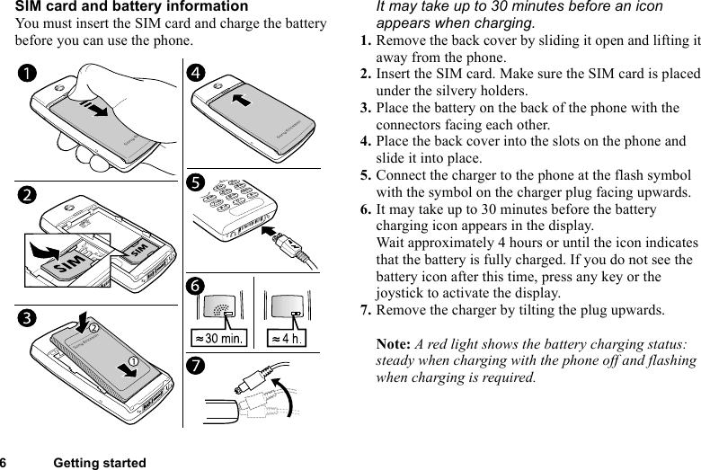This is the Internet version of the user&apos;s guide. © Print only for private use.6 Getting startedSIM card and battery informationYou must insert the SIM card and charge the battery before you can use the phone.It may take up to 30 minutes before an icon appears when charging.1. Remove the back cover by sliding it open and lifting it away from the phone.2. Insert the SIM card. Make sure the SIM card is placed under the silvery holders.3. Place the battery on the back of the phone with the connectors facing each other.4. Place the back cover into the slots on the phone and slide it into place.5. Connect the charger to the phone at the flash symbol with the symbol on the charger plug facing upwards.6. It may take up to 30 minutes before the battery charging icon appears in the display.Wait approximately 4 hours or until the icon indicates that the battery is fully charged. If you do not see the battery icon after this time, press any key or the joystick to activate the display.7. Remove the charger by tilting the plug upwards.Note: A red light shows the battery charging status: steady when charging with the phone off and flashing when charging is required.