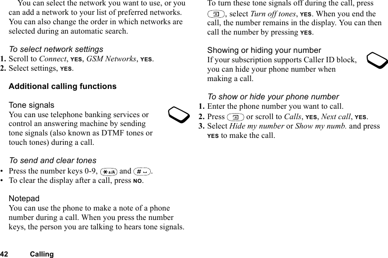 This is the Internet version of the user&apos;s guide. © Print only for private use.42 CallingYou can select the network you want to use, or you can add a network to your list of preferred networks. You can also change the order in which networks are selected during an automatic search. To select network settings1. Scroll to Connect, YES, GSM Networks, YES.2. Select settings, YES.Additional calling functionsTone signalsYou can use telephone banking services or control an answering machine by sending tone signals (also known as DTMF tones or touch tones) during a call. To send and clear tones• Press the number keys 0-9,   and  .• To clear the display after a call, press NO.NotepadYou can use the phone to make a note of a phone number during a call. When you press the number keys, the person you are talking to hears tone signals. To turn these tone signals off during the call, press , select Turn off tones, YES. When you end the call, the number remains in the display. You can then call the number by pressing YES.Showing or hiding your numberIf your subscription supports Caller ID block, you can hide your phone number when making a call.To show or hide your phone number1. Enter the phone number you want to call.2. Press   or scroll to Calls, YES, Next call, YES.3. Select Hide my number or Show my numb. and press YES to make the call.
