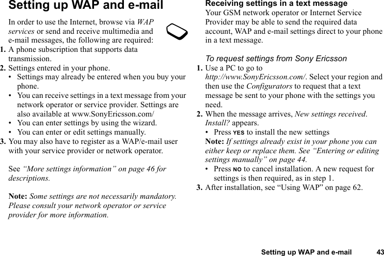 This is the Internet version of the user&apos;s guide. © Print only for private use.Setting up WAP and e-mail 43Setting up WAP and e-mailIn order to use the Internet, browse via WAP services or send and receive multimedia and e-mail messages, the following are required:1. A phone subscription that supports data transmission.2. Settings entered in your phone.• Settings may already be entered when you buy your phone.• You can receive settings in a text message from your network operator or service provider. Settings are also available at www.SonyEricsson.com/• You can enter settings by using the wizard.• You can enter or edit settings manually.3. You may also have to register as a WAP/e-mail user with your service provider or network operator.See “More settings information” on page 46 for descriptions.Note: Some settings are not necessarily mandatory. Please consult your network operator or service provider for more information.Receiving settings in a text messageYour GSM network operator or Internet Service Provider may be able to send the required data account, WAP and e-mail settings direct to your phone in a text message.To request settings from Sony Ericsson1. Use a PC to go to http://www.SonyEricsson.com/. Select your region and then use the Configurators to request that a text message be sent to your phone with the settings you need.2. When the message arrives, New settings received. Install? appears.• Press YES to install the new settingsNote: If settings already exist in your phone you can either keep or replace them. See “Entering or editing settings manually” on page 44.• Press NO to cancel installation. A new request for settings is then required, as in step 1.3. After installation, see “Using WAP” on page 62.