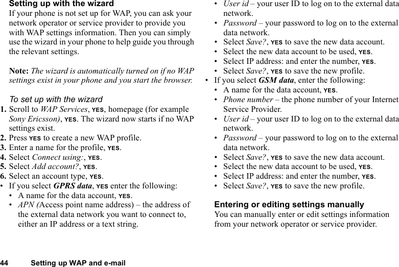 This is the Internet version of the user&apos;s guide. © Print only for private use.44 Setting up WAP and e-mailSetting up with the wizardIf your phone is not set up for WAP, you can ask your network operator or service provider to provide you with WAP settings information. Then you can simply use the wizard in your phone to help guide you through the relevant settings.Note: The wizard is automatically turned on if no WAP settings exist in your phone and you start the browser.To set up with the wizard1. Scroll to WAP Services, YES, homepage (for example Sony Ericsson), YES. The wizard now starts if no WAP settings exist.2. Press YES to create a new WAP profile.3. Enter a name for the profile, YES.4. Select Connect using:, YES.5. Select Add account?, YES.6. Select an account type, YES.• If you select GPRS data, YES enter the following:• A name for the data account, YES.•APN (Access point name address) – the address of the external data network you want to connect to, either an IP address or a text string.•User id – your user ID to log on to the external data network.•Password – your password to log on to the external data network.• Select Save?, YES to save the new data account.• Select the new data account to be used, YES.• Select IP address: and enter the number, YES.• Select Save?, YES to save the new profile.• If you select GSM data, enter the following:• A name for the data account, YES.•Phone number – the phone number of your Internet Service Provider.•User id – your user ID to log on to the external data network.•Password – your password to log on to the external data network.• Select Save?, YES to save the new data account.• Select the new data account to be used, YES.• Select IP address: and enter the number, YES.• Select Save?, YES to save the new profile.Entering or editing settings manuallyYou can manually enter or edit settings information from your network operator or service provider.