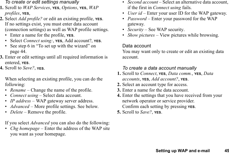 This is the Internet version of the user&apos;s guide. © Print only for private use.Setting up WAP and e-mail 45To create or edit settings manually1. Scroll to WAP Services, YES, Options, YES, WAP profiles, YES, 2. Select Add profile? or edit an existing profile, YES.If no settings exist, you must enter data account (connection settings) as well as WAP profile settings.• Enter a name for the profile, YES.• Select Connect using:, YES, Add account?, YES.• See step 6 in “To set up with the wizard” on page 44.3. Enter or edit settings until all required information is entered, YES.4. Scroll to Save?, YES.When selecting an existing profile, you can do the following:•Rename – Change the name of the profile.•Connect using – Select data account.•IP address – WAP gateway server address.•Advanced – More profile settings. See below.•Delete – Remove the profile.If you select Advanced you can also do the following:•Chg homepage – Enter the address of the WAP site you want as your homepage.•Second account – Select an alternative data account, if the first in Connect using fails.•User id – Enter your user ID for the WAP gateway.•Password – Enter your password for the WAP gateway.•Security – See WAP security.•Show pictures – View pictures while browsing.Data accountYou may want only to create or edit an existing data account.To create a data account manually1. Scroll to Connect, YES, Data comm., YES, Data accounts, YES, Add account?, YES.2. Select an account type for access.3. Enter a name for the data account.4. Enter the settings that you have received from your network operator or service provider.Confirm each setting by pressing YES.5. Scroll to Save?, YES.