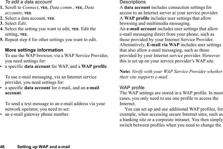 This is the Internet version of the user&apos;s guide. © Print only for private use.46 Setting up WAP and e-mailTo edit a data account1. Scroll to Connect, YES, Data comm., YES, Data accounts, YES.2. Select a data account, YES.3. Select Edit.4. Select the setting you want to edit, YES. Edit the setting, YES.5. Repeat step 4 for other settings you want to edit.More settings informationTo use the WAP browser, via a WAP Service Provider, you need settings for:•a specific data account for WAP, and a WAP pro f il e.To use e-mail messaging, via an Internet service provider, you need settings for:•a specific data account for e-mail, and an e-mail account.To send a text message to an e-mail address via your network operator, you need to set:• an e-mail gateway phone number.DescriptionsA data account includes connection settings for access to an Internet server at your service provider.A WAP profile includes user settings that allow browsing and multimedia messaging.An e-mail account includes user settings that allow e-mail messaging direct from your phone, such as those provided by your Internet Service Provider.Alternatively, E-mail via WAP includes user settings that also allow e-mail messaging, such as those provided by your Internet service provider. However this is set up on your service provider’s WAP site.Note: Verify with your WAP Service Provider whether their site supports e-mail.WAP profileThe WAP settings are stored in a WAP profile. In most cases, you only need to use one profile to access the Internet.You can set up and use additional WAP profiles, for example, when accessing secure Internet sites, such as a banking site or a corporate intranet. You then simply switch between profiles when you need to change the 