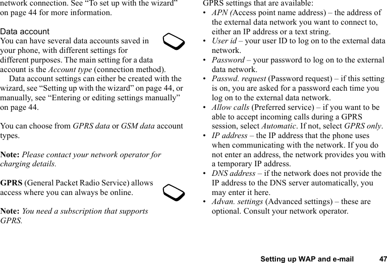 This is the Internet version of the user&apos;s guide. © Print only for private use.Setting up WAP and e-mail 47network connection. See “To set up with the wizard” on page 44 for more information.Data accountYou can have several data accounts saved in your phone, with different settings for different purposes. The main setting for a data account is the Account type (connection method).Data account settings can either be created with the wizard, see “Setting up with the wizard” on page 44, or manually, see “Entering or editing settings manually” on page 44.You can choose from GPRS data or GSM data account types.Note: Please contact your network operator for charging details.GPRS (General Packet Radio Service) allows access where you can always be online. Note: You need a subscription that supports GPRS.GPRS settings that are available:•APN (Access point name address) – the address of the external data network you want to connect to, either an IP address or a text string.•User id – your user ID to log on to the external data network.•Password – your password to log on to the external data network.•Passwd. request (Password request) – if this setting is on, you are asked for a password each time you log on to the external data network.•Allow calls (Preferred service) – if you want to be able to accept incoming calls during a GPRS session, select Automatic. If not, select GPRS only.•IP address – the IP address that the phone uses when communicating with the network. If you do not enter an address, the network provides you with a temporary IP address.•DNS address – if the network does not provide the IP address to the DNS server automatically, you may enter it here.•Advan. settings (Advanced settings) – these are optional. Consult your network operator.